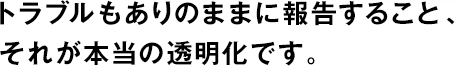トラブルもありのままに報告すること、それが本當の透明化です。