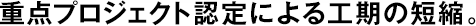 重點(diǎn)プロジェクト認(rèn)定による工期の短縮。