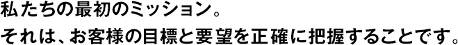 私たちの最初のミッション。それは、お客様の目標(biāo)と要望を正確に把握することです。