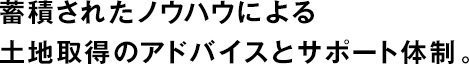蓄積されたノウハウによる土地取得のアドバイスとサポート體制。