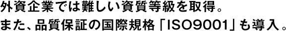 外資企業(yè)では難しい資質(zhì)等級を取得。また、品質(zhì)保証の國際規(guī)格「ISO9001」も導(dǎo)入。