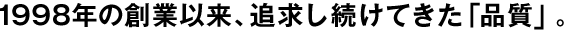 1998年の創(chuàng)業(yè)以來(lái)、追求し続けてきた「品質(zhì)」。