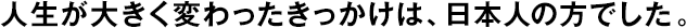 人生が大きく変わったきっかけは、日本人の方でした。