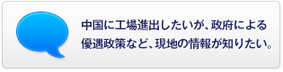 中國に工場進(jìn)出したいが、政府による優(yōu)遇政策など、現(xiàn)地の情報(bào)が知りたい。