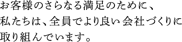 お客様のさらなる満足のために、私たちは、全員でより良い會社づくりに取り組んでいます。