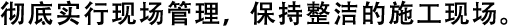 徹底實(shí)行現(xiàn)場(chǎng)管理，保持整潔的施工現(xiàn)場(chǎng)。