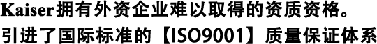 Kaiser擁有外資企業(yè)難以取得的資質(zhì)資格。 引進(jìn)了國(guó)際標(biāo)準(zhǔn)的【ISO9001】質(zhì)量保證體系
