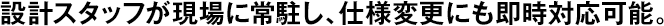 設(shè)計スタッフが現(xiàn)場に常駐し、仕様変更にも即時対応可能。
