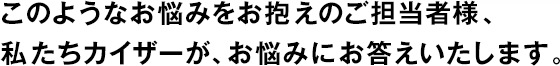 このようなお悩みをお抱えのご擔(dān)當(dāng)者様、私たちカイザーが、お悩みにお答えいたします。