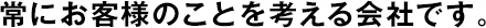 常にお客様のことを考える會社です。