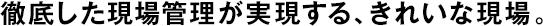 徹底した現(xiàn)場管理が実現(xiàn)する、きれいな現(xiàn)場。
