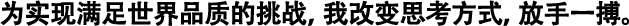 為實(shí)現(xiàn)滿(mǎn)足世界品質(zhì)的挑戰(zhàn)，我改變思考方式，放手一搏。