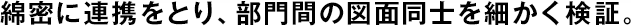 綿密に連攜をとり、部門間の図面同士を細かく検証。
