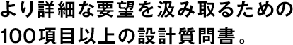 より詳細(xì)な要望を汲み取るための100項(xiàng)目以上の設(shè)計(jì)質(zhì)問書。