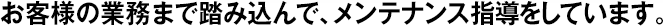 お客様の業(yè)務(wù)まで踏み込んで、メンテナンス指導(dǎo)をしています。