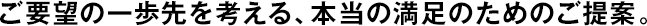 ご要望の一歩先を考える、本當(dāng)の満足のためのご提案。
