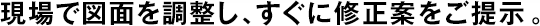 現(xiàn)場(chǎng)で図面を調(diào)整し、すぐに修正案をご提示。