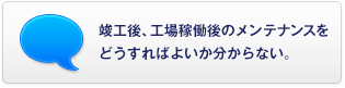 竣工後、工場稼働後のメンテナンスをどうすればよいか分からない。